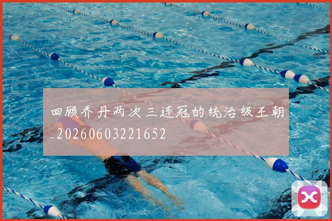 回顾乔丹两次三连冠的统治级王朝_20260603221652
