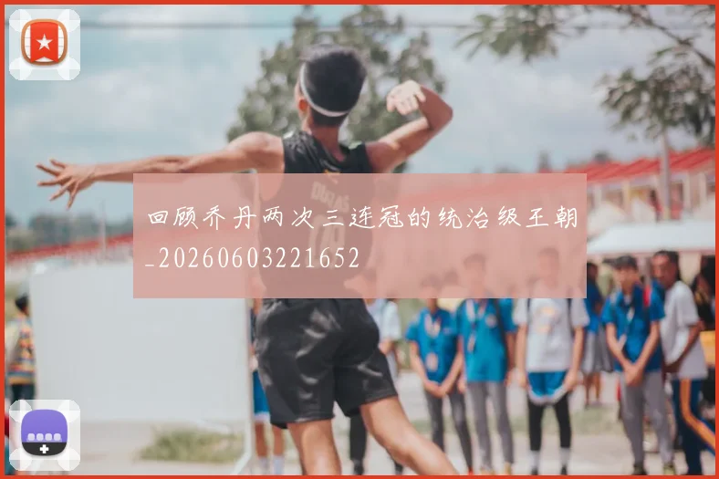 回顾乔丹两次三连冠的统治级王朝_20260603221652