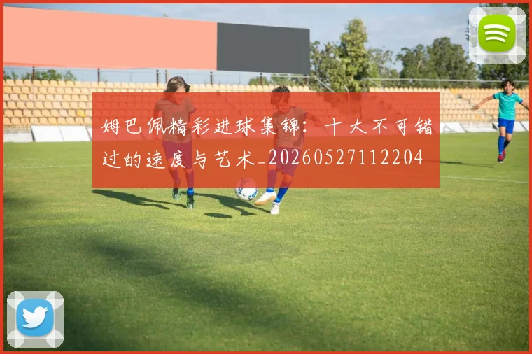 姆巴佩精彩进球集锦：十大不可错过的速度与艺术_20260527112204