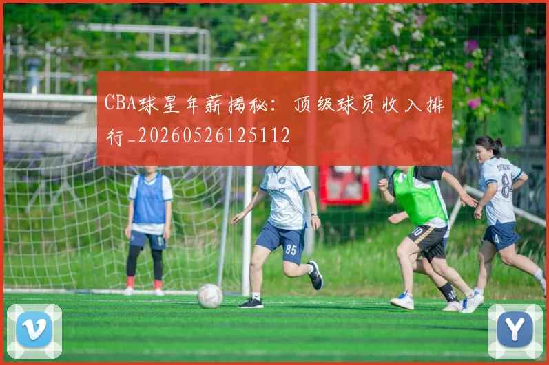 CBA球星年薪揭秘：顶级球员收入排行_20260526125112